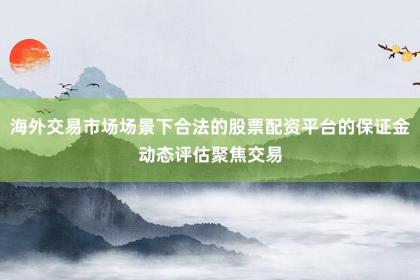 海外交易市场场景下合法的股票配资平台的保证金动态评估聚焦交易