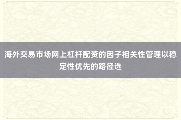 海外交易市场网上杠杆配资的因子相关性管理以稳定性优先的路径选