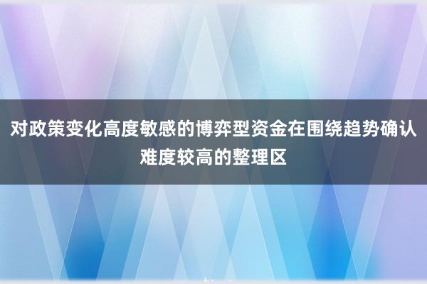 对政策变化高度敏感的博弈型资金在围绕趋势确认难度较高的整理区