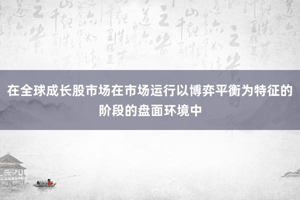 在全球成长股市场在市场运行以博弈平衡为特征的阶段的盘面环境中