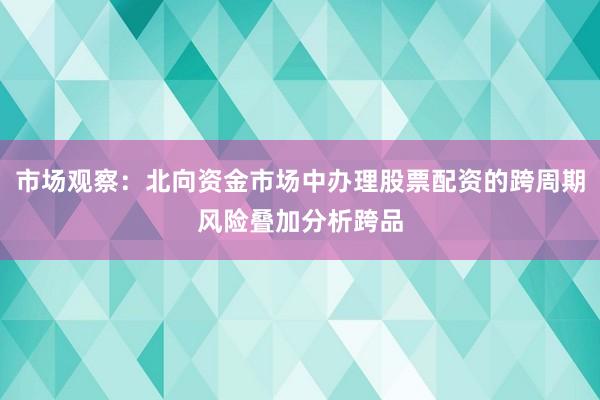 市场观察：北向资金市场中办理股票配资的跨周期风险叠加分析跨品