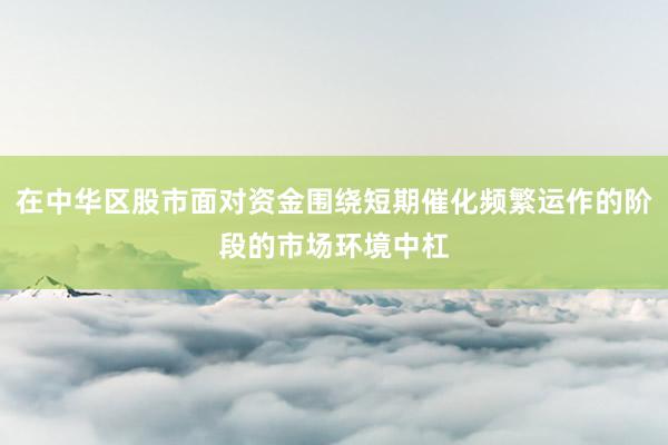 在中华区股市面对资金围绕短期催化频繁运作的阶段的市场环境中杠