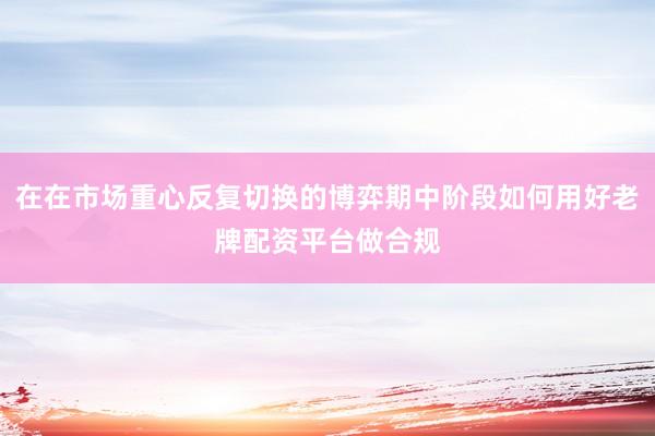 在在市场重心反复切换的博弈期中阶段如何用好老牌配资平台做合规