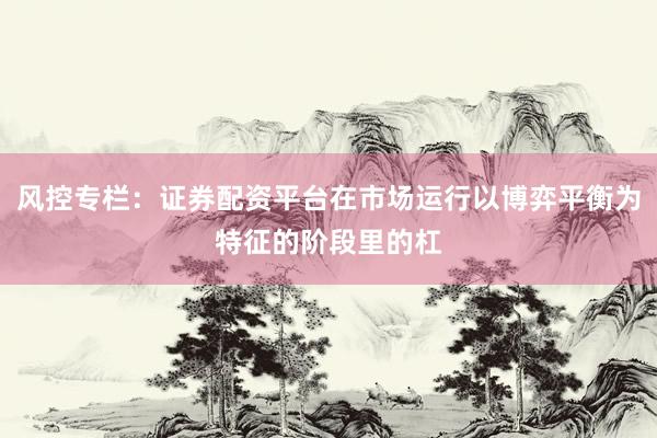 风控专栏：证券配资平台在市场运行以博弈平衡为特征的阶段里的杠
