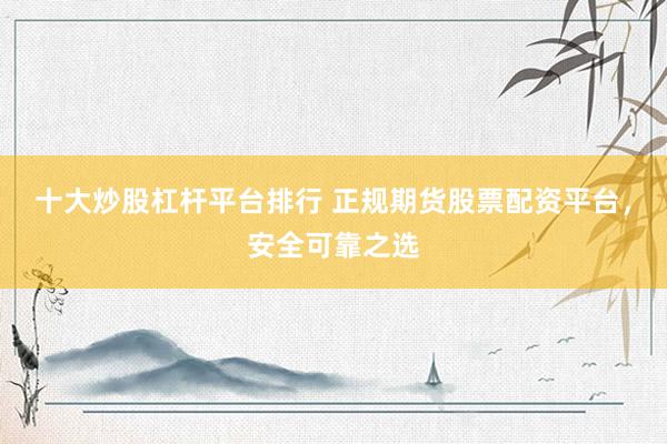 十大炒股杠杆平台排行 正规期货股票配资平台，安全可靠之选