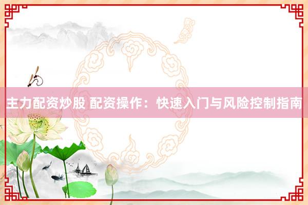 主力配资炒股 配资操作：快速入门与风险控制指南