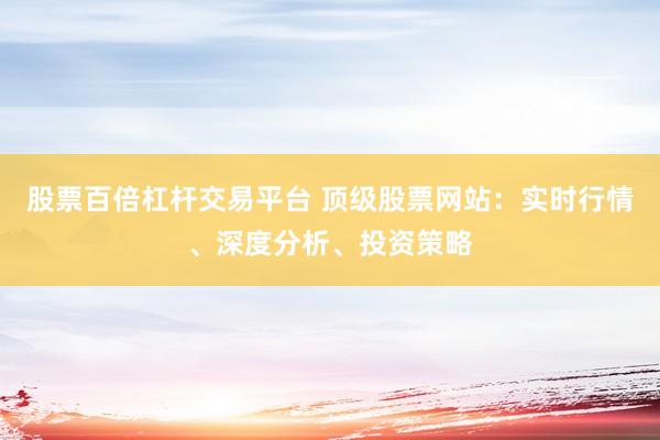 股票百倍杠杆交易平台 顶级股票网站：实时行情、深度分析、投资策略