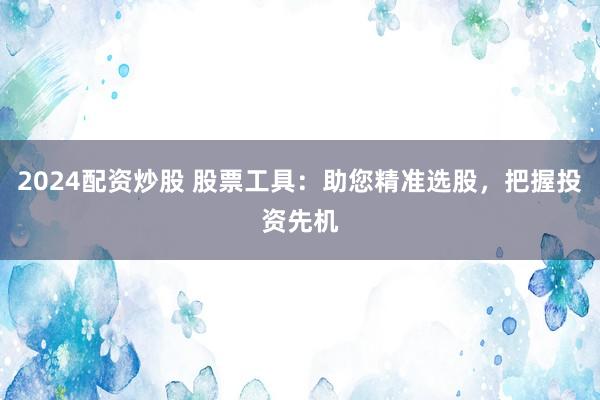 2024配资炒股 股票工具：助您精准选股，把握投资先机