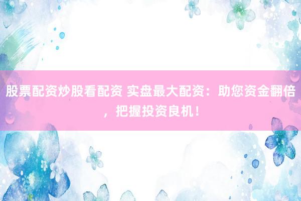 股票配资炒股看配资 实盘最大配资：助您资金翻倍，把握投资良机！