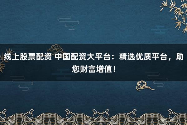 线上股票配资 中国配资大平台：精选优质平台，助您财富增值！