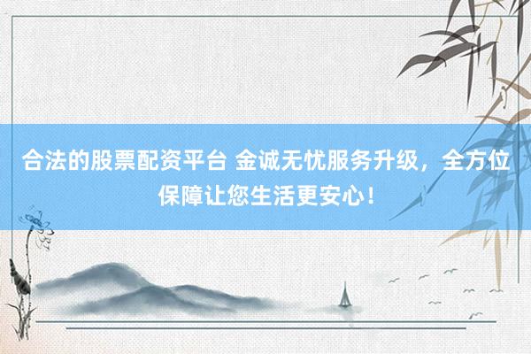 合法的股票配资平台 金诚无忧服务升级，全方位保障让您生活更安心！