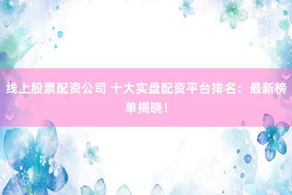 线上股票配资公司 十大实盘配资平台排名：最新榜单揭晓！