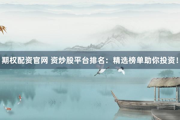 期权配资官网 资炒股平台排名：精选榜单助你投资！