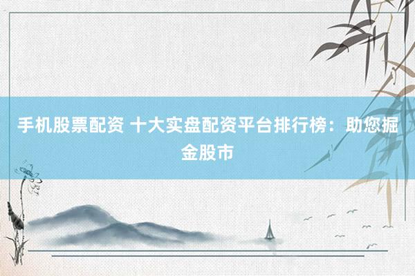 手机股票配资 十大实盘配资平台排行榜：助您掘金股市