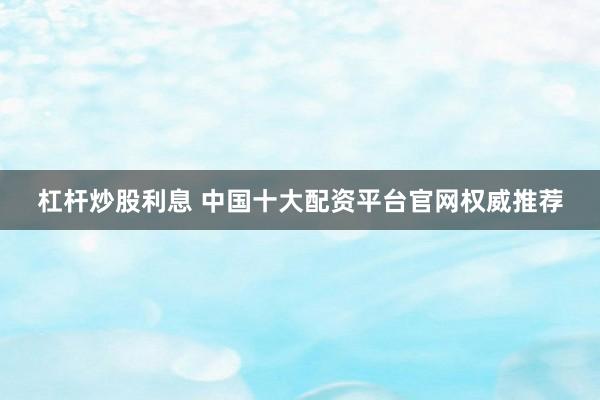 杠杆炒股利息 中国十大配资平台官网权威推荐