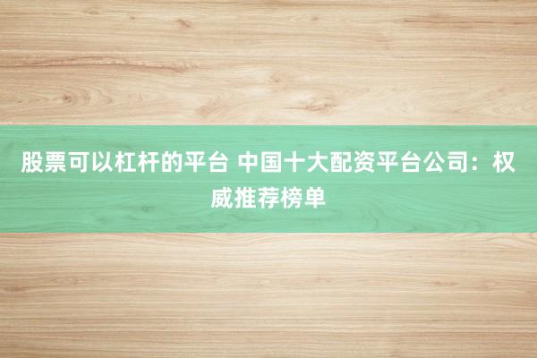 股票可以杠杆的平台 中国十大配资平台公司：权威推荐榜单