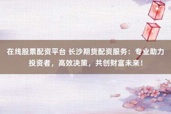 在线股票配资平台 长沙期货配资服务：专业助力投资者，高效决策，共创财富未来！