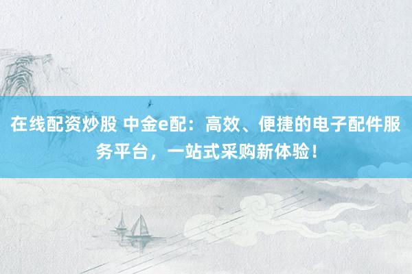 在线配资炒股 中金e配：高效、便捷的电子配件服务平台，一站式采购新体验！