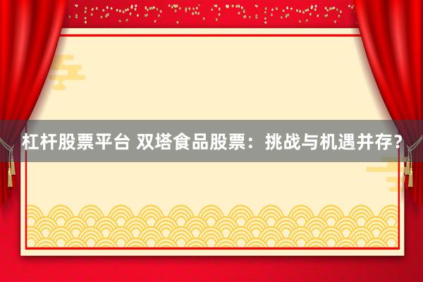 杠杆股票平台 双塔食品股票：挑战与机遇并存？