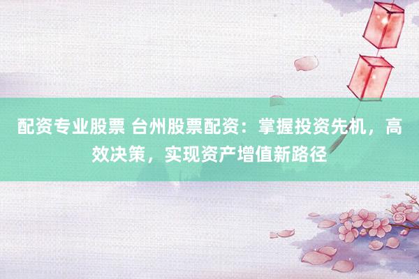 配资专业股票 台州股票配资：掌握投资先机，高效决策，实现资产增值新路径