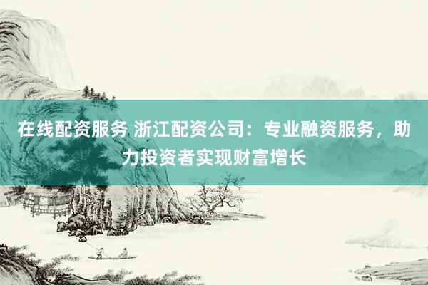 在线配资服务 浙江配资公司：专业融资服务，助力投资者实现财富增长