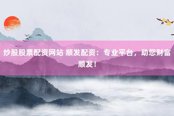 炒股股票配资网站 顺发配资：专业平台，助您财富顺发！