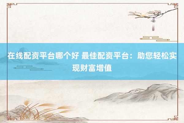 在线配资平台哪个好 最佳配资平台：助您轻松实现财富增值