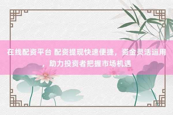 在线配资平台 配资提现快速便捷，资金灵活运用，助力投资者把握市场机遇