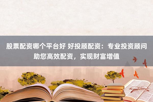 股票配资哪个平台好 好投顾配资：专业投资顾问助您高效配资，实现财富增值