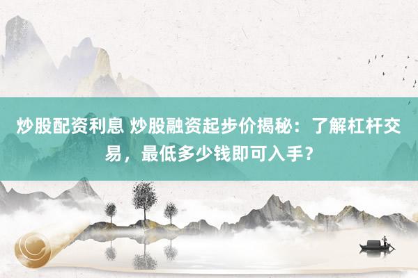 炒股配资利息 炒股融资起步价揭秘：了解杠杆交易，最低多少钱即可入手？
