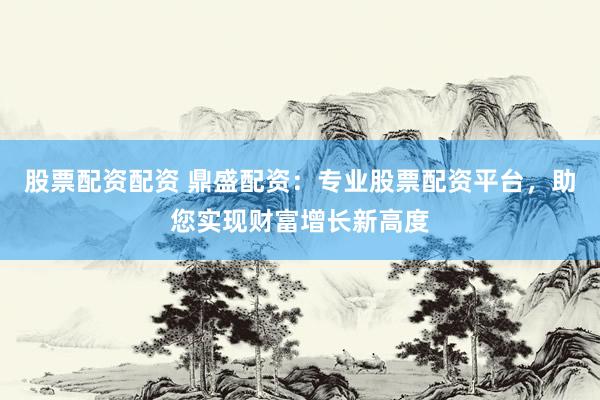 股票配资配资 鼎盛配资：专业股票配资平台，助您实现财富增长新高度