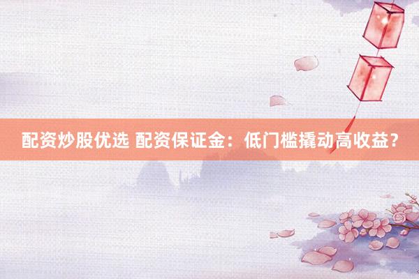 配资炒股优选 配资保证金：低门槛撬动高收益？