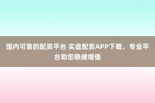 国内可靠的配资平台 实盘配资APP下载，专业平台助您稳健增值