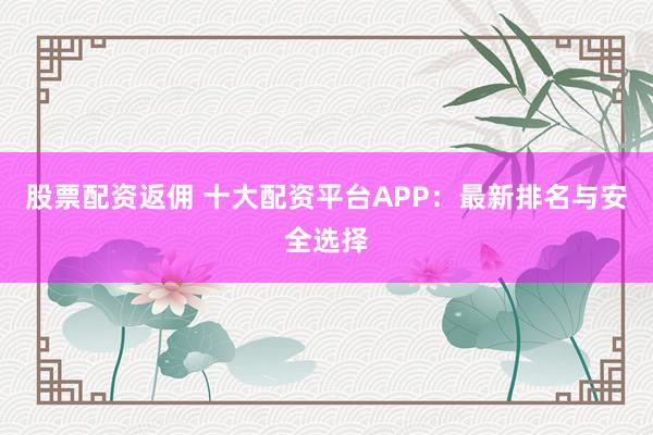 股票配资返佣 十大配资平台APP：最新排名与安全选择