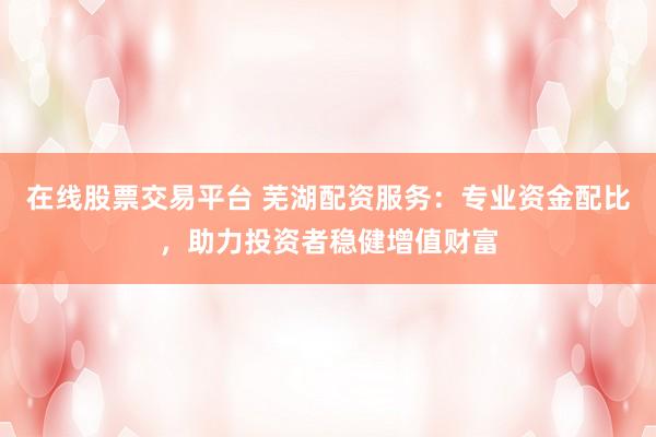 在线股票交易平台 芜湖配资服务：专业资金配比，助力投资者稳健增值财富