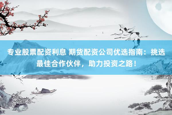 专业股票配资利息 期货配资公司优选指南：挑选最佳合作伙伴，助力投资之路！