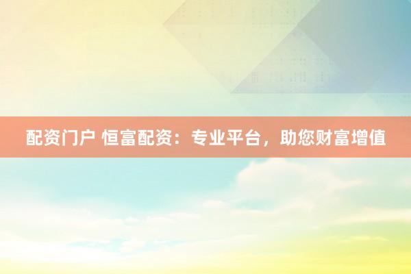 配资门户 恒富配资：专业平台，助您财富增值