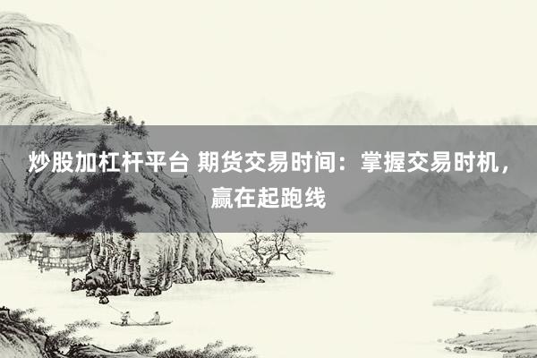 炒股加杠杆平台 期货交易时间：掌握交易时机，赢在起跑线