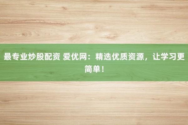 最专业炒股配资 爱优网：精选优质资源，让学习更简单！