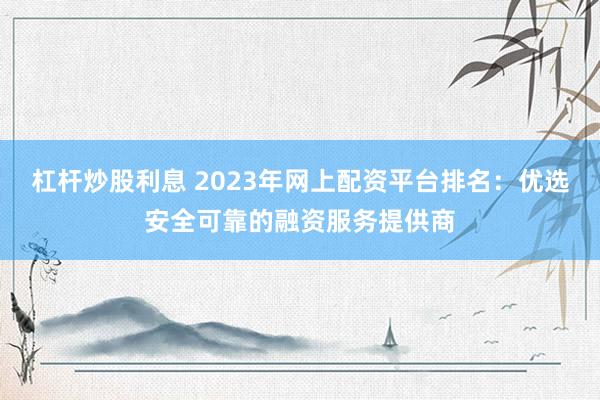 杠杆炒股利息 2023年网上配资平台排名：优选安全可靠的融资服务提供商