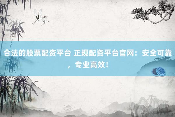 合法的股票配资平台 正规配资平台官网：安全可靠，专业高效！