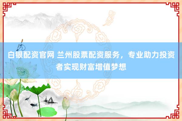 白银配资官网 兰州股票配资服务，专业助力投资者实现财富增值梦想