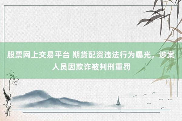 股票网上交易平台 期货配资违法行为曝光，涉案人员因欺诈被判刑重罚