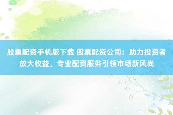 股票配资手机版下载 股票配资公司：助力投资者放大收益，专业配资服务引领市场新风尚