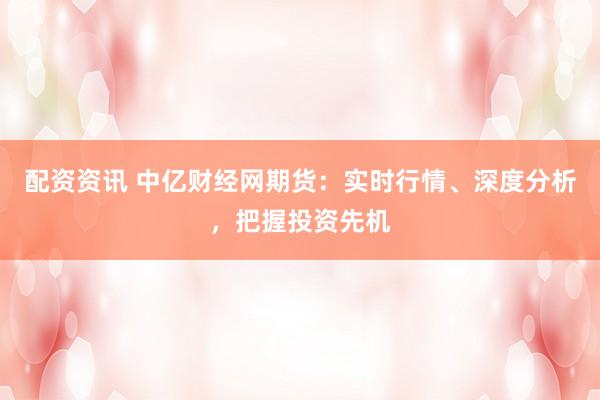 配资资讯 中亿财经网期货：实时行情、深度分析，把握投资先机