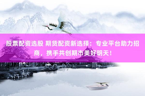 股票配资选股 期货配资新选择：专业平台助力招商，携手共创期市美好明天！
