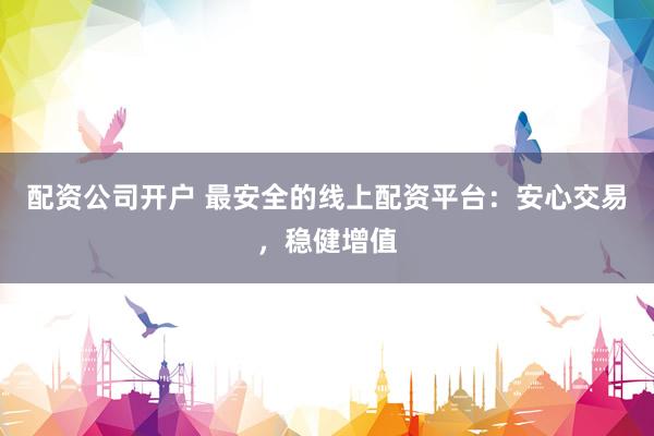 配资公司开户 最安全的线上配资平台：安心交易，稳健增值