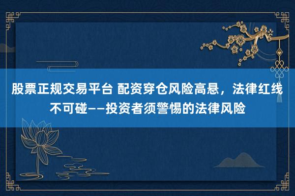 股票正规交易平台 配资穿仓风险高悬，法律红线不可碰——投资者须警惕的法律风险