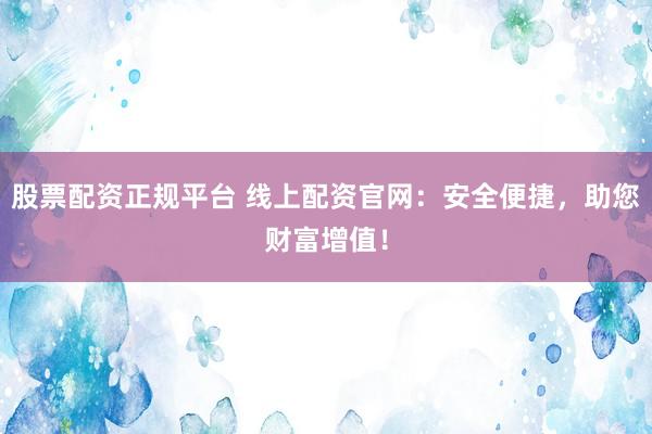 股票配资正规平台 线上配资官网：安全便捷，助您财富增值！