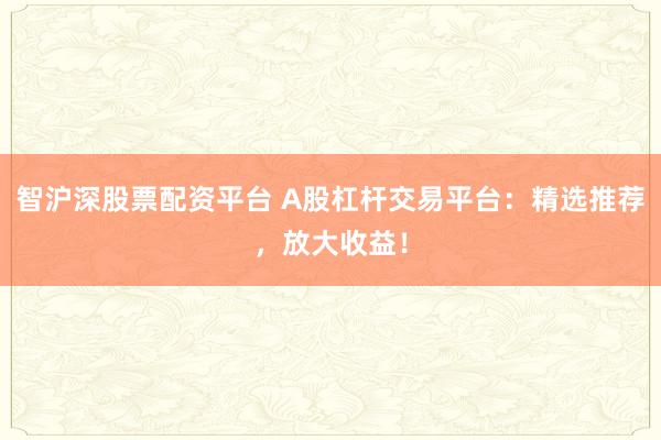 智沪深股票配资平台 A股杠杆交易平台：精选推荐，放大收益！